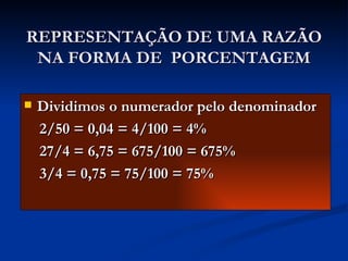 REPRESENTAÇÃO DE UMA RAZÃO NA FORMA DE  PORCENTAGEM Dividimos o numerador pelo denominador 2/50 = 0,04 = 4/100 = 4% 27/4 = 6,75 = 675/100 = 675% 3/4 = 0,75 = 75/100 = 75% 