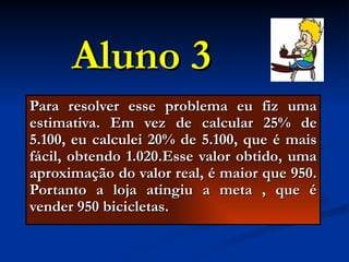 Aluno 3 Para resolver esse problema eu fiz uma estimativa. Em vez de calcular 25% de 5.100, eu calculei 20% de 5.100, que é mais fácil, obtendo 1.020.Esse valor obtido, uma aproximação do valor real, é maior que 950. Portanto a loja atingiu a meta , que é vender 950 bicicletas. 