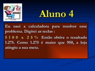 Aluno 4 Eu usei a calculadora para resolver esse problema. Digitei as teclas : 5   1 0 0  x  2 5 %   Então obtive o resultado 1.275. Como 1.275 é maior que 950, a loja atingiu a sua meta.  