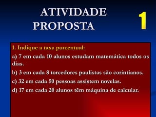 ATIVIDADE PROPOSTA  1. Indique a taxa porcentual: a) 7 em cada 10 alunos estudam matemática todos os dias. b) 3 em cada 8 torcedores paulistas são corintianos. c) 32 em cada 50 pessoas assistem novelas. d) 17 em cada 20 alunos têm máquina de calcular. 1 