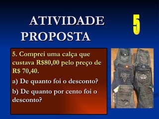 5. Comprei uma calça que custava R$80,00 pelo preço de R$ 70,40. a) De quanto foi o desconto? b) De quanto por cento foi o desconto? ATIVIDADE PROPOSTA  5 