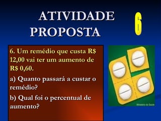 6. Um remédio que custa R$ 12,00 vai ter um aumento de R$ 0,60. a) Quanto passará a custar o remédio? b) Qual foi o percentual de aumento? ATIVIDADE PROPOSTA  6 