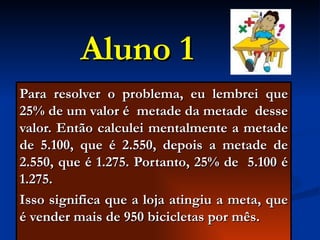 Aluno 1 Para resolver o problema, eu lembrei que 25% de um valor é  metade da metade  desse valor. Então calculei mentalmente a metade de 5.100, que é 2.550, depois a metade de 2.550, que é 1.275. Portanto, 25% de  5.100 é 1.275. Isso significa que a loja atingiu a meta, que é vender mais de 950 bicicletas por mês. 