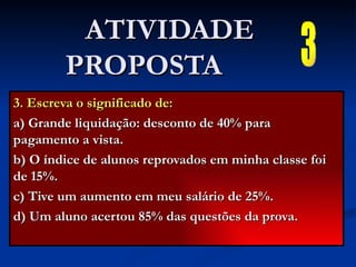 3. Escreva o significado de: a) Grande liquidação: desconto de 40% para pagamento a vista. b) O índice de alunos reprovados em minha classe foi de 15%. c) Tive um aumento em meu salário de 25%. d) Um aluno acertou 85% das questões da prova. ATIVIDADE PROPOSTA  3 