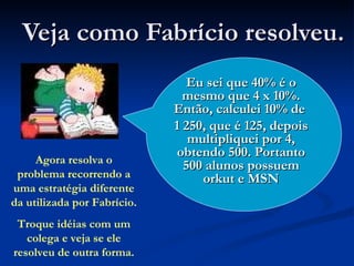 Veja como Fabrício resolveu. Eu sei que 40% é o mesmo que 4 x 10%. Então, calculei 10% de  1 250, que é 125, depois multipliquei por 4, obtendo 500. Portanto 500 alunos possuem orkut e MSN Agora resolva o problema recorrendo a uma estratégia diferente da utilizada por Fabrício. Troque idéias com um colega e veja se ele resolveu de outra forma. 