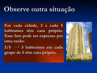 Observe outra situação Em cada cidade, 3 a cada 5 habitantes têm casa própria. Esse fato pode ser expresso por uma razão: 3/5  3 habitantes em cada grupo de 5 têm casa própria. 