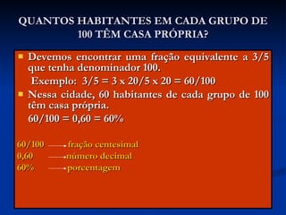 QUANTOS HABITANTES EM CADA GRUPO DE 100 TÊM CASA PRÓPRIA? Devemos encontrar uma fração equivalente a 3/5 que tenha denominador 100. Exemplo:  3/5 = 3 x 20/5 x 20 = 60/100 Nessa cidade, 60 habitantes de cada grupo de 100 têm casa própria. 60/100 = 0,60 = 60%  60/100  fração centesimal 0,60  número decimal 60%  porcentagem 