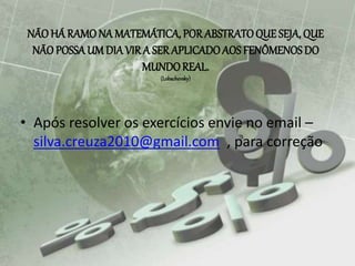 NÃO HÁ RAMONA MATEMÁTICA, POR ABSTRATOQUE SEJA, QUE
NÃO POSSAUM DIA VIRA SER APLICADOAOS FENÔMENOS DO
MUNDOREAL.
(Lobachevsky)
• Após resolver os exercícios envie no email –
silva.creuza2010@gmail.com , para correção
 