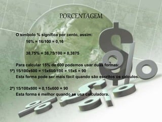 PORCENTAGEM
O símbolo % significa por cento, assim:
16% = 16/100 = 0,16
38,75% = 38,75/100 = 0,3875
Para calcular 15% de 600 podemos usar duas formas:
1ª) 15/100x600 = 15x600/100 = 15x6 = 90
Esta forma pode ser mais fácil quando são escritos os calculos.
2ª) 15/100x600 = 0,15x600 = 90
Esta forma é melhor quando se usa calculadora.
 