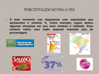PORCENTAGEM NO DIA-A-DIA
• A todo momento nos deparamos com expressões que
apresentam o símbolo %. Como exemplo, segue abaixo
algumas situações em que esse símbolo é utilizado. Esse
símbolo indica uma razão especial chamada taxa de
porcentagem.
 