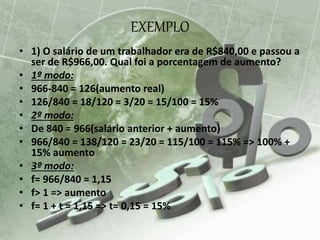 EXEMPLO
• 1) O salário de um trabalhador era de R$840,00 e passou a
ser de R$966,00. Qual foi a porcentagem de aumento?
• 1º modo:
• 966-840 = 126(aumento real)
• 126/840 = 18/120 = 3/20 = 15/100 = 15%
• 2º modo:
• De 840 = 966(salário anterior + aumento)
• 966/840 = 138/120 = 23/20 = 115/100 = 115% => 100% +
15% aumento
• 3º modo:
• f= 966/840 = 1,15
• f> 1 => aumento
• f= 1 + t = 1,15 => t= 0,15 = 15%
 