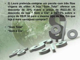 • 2) Laura pretende comprar um pacote com três fitas
virgens de vídeo. A loja “Som Total” oferece um
desconto de 20% sobre o preço de R$22,00. O
desconto da loja “ Som e Cia” é de 15% sobre o
preço de R$20,00 para o mesmo tipo de fita. Em que
loja é mais vantajoso comprar?
• “Som Total”
• “Som e Cia”
 