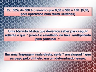 Ex: 30% de 500 é o mesmo que 0,30 x 500 = 150  (0,30, pois operamos com taxas unitárias) Uma fórmula básica que devemos saber para seguir adiante é que  ”  juros é o resultado  da taxa  multiplicada pelo principal  “   Em uma linguagem mais direta, seria  “  um aluguel  “  que eu pago pelo dinheiro em um determinado tempo. 