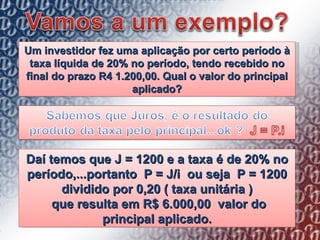 Um investidor fez uma aplicação por certo período à taxa líquida de 20% no período, tendo recebido no final do prazo R4 1.200,00. Qual o valor do principal aplicado? Daí temos que J = 1200 e a taxa é de 20% no período,...portanto  P = J/i  ou seja  P = 1200 dividido por 0,20 ( taxa unitária ) que resulta em R$ 6.000,00  valor do principal aplicado. 
