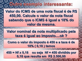 Valor do ICMS de uma nota fiscal é de R$ 450,00. Calcule o valor da nota fiscal sabendo que o ICMS é igual a 18% do valor da mesma. Valor nominal da nota multiplicado pela taxa é igual ao imposto....ok ? Como o valor do imposto é 450 e a taxa é de 18% ( 0,18 ) temos 450 = Nf x 0,18  ou seja  Nf = 450 dividido por 0,18 que resulta em  R$ 2.500,00 