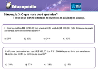 Educoquiz 3: O que mais você aprendeu?
      Teste seus conhecimentos realizando as atividades abaixo.


I - Do meu salário R$ 1.200,00 tive um desconto total de R$ 240,00. Este desconto equivale
a quantos por cento do meu salário?


a) 30%             b) 20%              c) 24%              d) 12%




 II - Por um descuido meu, perdi R$ 336,00 dos R$ 1.200,00 que eu tinha em meu bolso.
 Quantos por cento eu perdi desta quantia?



 a) 28%             b) 33%              c) 24%              d) 12%
 