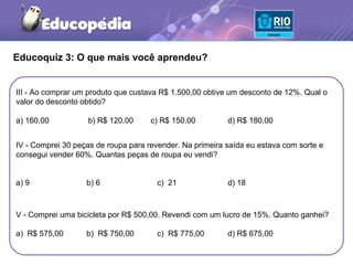 Educoquiz 3: O que mais você aprendeu?


III - Ao comprar um produto que custava R$ 1.500,00 obtive um desconto de 12%. Qual o
valor do desconto obtido?

a) 160,00          b) R$ 120,00      c) R$ 150,00         d) R$ 180,00


IV - Comprei 30 peças de roupa para revender. Na primeira saída eu estava com sorte e
consegui vender 60%. Quantas peças de roupa eu vendi?


a) 9               b) 6                c) 21              d) 18



V - Comprei uma bicicleta por R$ 500,00. Revendi com um lucro de 15%. Quanto ganhei?

a) R$ 575,00       b) R$ 750,00        c) R$ 775,00       d) R$ 675,00
 