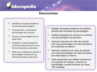 Educossíntese


 Identificar situações-problema
  envolvendo porcentagem.
                                         Modelar situações-problema do cotidiano
 Compreender o conceito de
                                          através dos conceitos de porcentagem.
  porcentagem de um valor.
                                         Analisar situações de compra no comércio,
 Calcular a porcentagem de um
                                          com porcentagem de desconto.
  dado valor.
                                         Associar desconto em valor de produto
 Entender a representação de
                                          com uma porcentagem do valor principal a
  uma forma percentual em uma
                                          ser subtraída do mesmo.
  forma fracionária ou decimal.
                                         Associar acréscimo em valor de produto
 Saber que só podemos calcular a
                                          com uma porcentagem do valor principal a
  porcentagem através de sua
                                          ser adicionada ao mesmo.
  forma fracionária ou decimal.
                                         Usar expressões que reflitam acréscimos
                                          ou reduções em preços, números ou
                                          quantidades, sempre tomando por base,
                                          100 unidades.
 