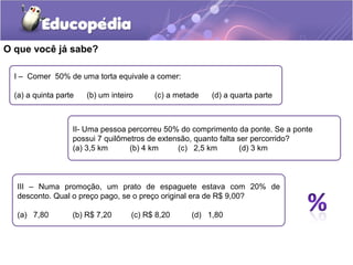 O que você já sabe?

  I – Comer 50% de uma torta equivale a comer:

  (a) a quinta parte   (b) um inteiro     (c) a metade   (d) a quarta parte



                   II- Uma pessoa percorreu 50% do comprimento da ponte. Se a ponte
                   possui 7 quilômetros de extensão, quanto falta ser percorrido?
                   (a) 3,5 km      (b) 4 km     (c) 2,5 km         (d) 3 km



  III – Numa promoção, um prato de espaguete estava com 20% de
  desconto. Qual o preço pago, se o preço original era de R$ 9,00?

  (a) 7,80         (b) R$ 7,20      (c) R$ 8,20     (d) 1,80
 