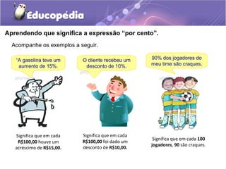 Aprendendo que significa a expressão “por cento”.
  Acompanhe os exemplos a seguir.

   “A gasolina teve um     O cliente recebeu um    90% dos jogadores do
    aumento de 15%.         desconto de 10%.       meu time são craques.




   Significa que em cada   Significa que em cada
                                                    Significa que em cada 100
    R$100,00 houve um      R$100,00 foi dado um
                                                   jogadores, 90 são craques.
   acréscimo de R$15,00.   desconto de R$10,00.
 