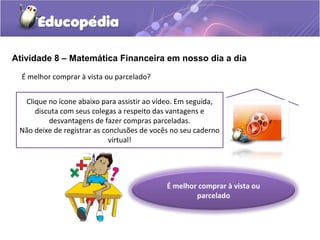 Atividade 8 – Matemática Financeira em nosso dia a dia

  É melhor comprar à vista ou parcelado?


  Clique no ícone abaixo para assistir ao vídeo. Em seguida,
     discuta com seus colegas a respeito das vantagens e
         desvantagens de fazer compras parceladas.
 Não deixe de registrar as conclusões de vocês no seu caderno
                             virtual!




                                             É melhor comprar à vista ou
                                                     parcelado


                                                                           ?
 