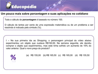 Um pouco mais sobre porcentagem e suas aplicações no cotidiano

  Todo o cálculo de porcentagem é baseado no número 100.

  O cálculo de tantos por cento de uma expressão matemática ou de um problema a ser
  resolvido é indicado pelo símbolo (%).




   I – Na sua primeira ida ao Shopping, o personagem principal do vídeo abaixo
   experimentou um objeto que custava R$150,00. Na semana seguinte, ele decidiu
   comprar o objeto que experimentou, mas este tinha sofrido um aumento de 10% do
   valor anterior. Qual o novo preço do produto?


                      (a) R$ 155,00   (b) R$ 165,50 (c) R$ 165,00   (d) R$ 155,50
 