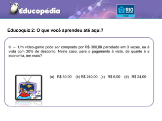 Educoquiz 2: O que você aprendeu até aqui?


II – Um vídeo-game pode ser comprado por R$ 300,00 parcelado em 3 vezes, ou à
vista com 20% de desconto. Neste caso, para o pagamento à vista, de quanto é a
economia, em reais?




                      (a) R$ 60,00   (b) R$ 240,00 (c) R$ 6,00   (d) R$ 24,00
 