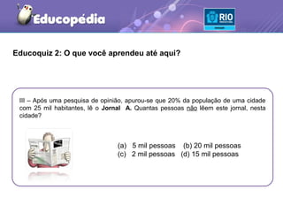 Educoquiz 2: O que você aprendeu até aqui?




 III – Após uma pesquisa de opinião, apurou-se que 20% da população de uma cidade
 com 25 mil habitantes, lê o Jornal A. Quantas pessoas não lêem este jornal, nesta
 cidade?



                                 (a) 5 mil pessoas (b) 20 mil pessoas
                                 (c) 2 mil pessoas (d) 15 mil pessoas
 