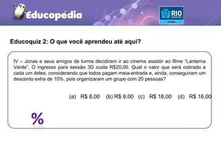 Educoquiz 2: O que você aprendeu até aqui?


 IV – Jonas e seus amigos de turma decidiram ir ao cinema assistir ao filme “Lanterna
 Verde”. O ingresso para sessão 3D custa R$20,00. Qual o valor que será cobrado a
 cada um deles, considerando que todos pagam meia-entrada e, ainda, conseguiram um
 desconto extra de 10%, pois organizaram um grupo com 20 pessoas?


                         (a) R$ 8,00     (b) R$ 9,00 (c) R$ 18,00       (d) R$ 16,00
 
