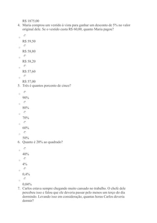 R$ 1875,00 
4. Maria comprou um vestido à vista para ganhar um desconto de 5% no valor 
original dele. Se o vestido custa R$ 60,00, quanto Maria pagou? 
o 
R$ 59,50 
o 
R$ 58,80 
o 
R$ 58,20 
o 
R$ 57,60 
o 
R$ 57,00 
5. Três é quantos porcento de cinco? 
o 
90% 
o 
80% 
o 
70% 
o 
60% 
o 
50% 
6. Quanto é 20% ao quadrado? 
o 
40% 
o 
4% 
o 
0,4% 
o 
0,04% 
7. Carlos estava sempre chegando muito cansado no trabalho. O chefe dele 
percebeu isso e falou que ele deveria passar pelo menos um terço do dia 
dormindo. Levando isso em consideração, quantas horas Carlos deveria 
dormir? 
 