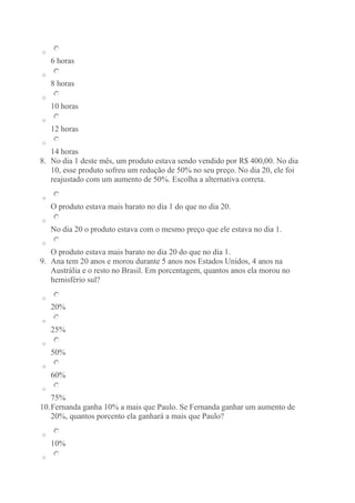 o 
6 horas 
o 
8 horas 
o 
10 horas 
o 
12 horas 
o 
14 horas 
8. No dia 1 deste mês, um produto estava sendo vendido por R$ 400,00. No dia 
10, esse produto sofreu um redução de 50% no seu preço. No dia 20, ele foi 
reajustado com um aumento de 50%. Escolha a alternativa correta. 
o 
O produto estava mais barato no dia 1 do que no dia 20. 
o 
No dia 20 o produto estava com o mesmo preço que ele estava no dia 1. 
o 
O produto estava mais barato no dia 20 do que no dia 1. 
9. Ana tem 20 anos e morou durante 5 anos nos Estados Unidos, 4 anos na 
Austrália e o resto no Brasil. Em porcentagem, quantos anos ela morou no 
hemisfério sul? 
o 
20% 
o 
25% 
o 
50% 
o 
60% 
o 
75% 
10. Fernanda ganha 10% a mais que Paulo. Se Fernanda ganhar um aumento de 
20%, quantos porcento ela ganhará a mais que Paulo? 
o 
10% 
o 
 