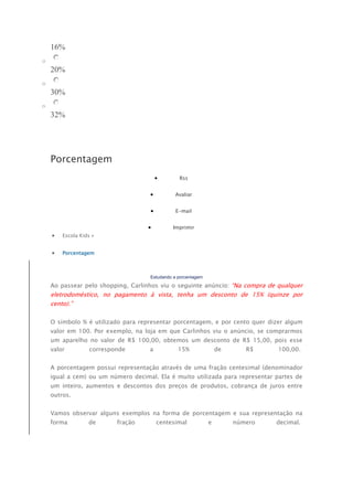 16% 
o 
20% 
o 
30% 
o 
32% 
Porcentagem 
 Rss 
 Avaliar 
 E-mail 
 Imprimir 
 Escola Kids » 
 Porcentagem 
Estudando a porcentagem 
Ao passear pelo shopping, Carlinhos viu o seguinte anúncio: “Na compra de qualquer 
eletrodoméstico, no pagamento à vista, tenha um desconto de 15% (quinze por 
cento).” 
O símbolo % é utilizado para representar porcentagem, e por cento quer dizer algum 
valor em 100. Por exemplo, na loja em que Carlinhos viu o anúncio, se comprarmos 
um aparelho no valor de R$ 100,00, obtemos um desconto de R$ 15,00, pois esse 
valor corresponde a 15% de R$ 100,00. 
A porcentagem possui representação através de uma fração centesimal (denominador 
igual a cem) ou um número decimal. Ela é muito utilizada para representar partes de 
um inteiro, aumentos e descontos dos preços de produtos, cobrança de juros entre 
outros. 
Vamos observar alguns exemplos na forma de porcentagem e sua representação na 
forma de fração centesimal e número decimal. 
 