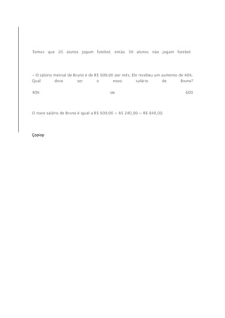 Temos que 20 alunos jogam futebol, então 30 alunos não jogam futebol. 
- O salário mensal de Bruno é de R$ 600,00 por mês. Ele recebeu um aumento de 40%. 
Qual deve ser o novo salário de Bruno? 
40% de 600 
O novo salário de Bruno é igual a R$ 600,00 + R$ 240,00 = R$ 840,00. 
Çopiop 

