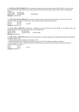 41. (TÉC.JUD.-TRT-22ª-2004-FCC) Um comerciante compra certo artigo ao preço unitário de R$ 48,00 e o coloca à venda
por um preço que lhe proporcionará uma margem de lucro de 40% sobre o preço de venda. 0 preço unitário de venda desse
artigo é
(A) R$ 78,00 (C) R$ 84,00
(B) R$ 80,00 (D) R$ 86,00 (E) R$ 90,00
Resposta: alternativa B
42. (TÉC.JUD.-TRT-22ª-2004-FCC) Um técnico judiciário arquivou 20% do total de processos de um lote. Se 35% do
número restante corresponde a 42 processos, então o total existente inicialmente no lote era
(A) 110 (C) 140
(B) 120 (D) 150 (E) 180
Resposta: alternativa D
43. (AUX..-TRF-1ª-2001-FCC) Atualmente, o aluguel da casa onde Carlos mora é R$ 320,00. Se, no próximo mês, esse
aluguel sofrer um aumento de 8% do seu valor, o novo aluguel será
(A) R$ 328,00 (C) R$ 345,60
(B) R$ 337,00 (D) R$ 354,90 (E) R$ 358,06
Resposta: alternativa C
44. (TÉC.JUD.-4ª -2001-FCC) Durante dois dias consecutivos, um técnico judiciário foi designado para prestar informações
ao público. Sabe-se que:
- o total de pessoas que ele atendeu nos dois dias foi 105;
- o número de pessoas que ele atendeu no primeiro dia era igual a 75% do número atendido no segundo;
- a diferença positiva entre os números de pessoas atendidas em cada um dos dois dias era igual a um número inteiro k.
Nessas condições, k é igual a
(A) 19 (C) 15
(B) 18 (D) 12 (E) 10
resposta: alternativa C
 