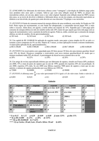 22. (UNICAMP) Um fabricante de televisores oferece como “vantagem” a devolução do dinheiro pago pelos
seus produtos dois anos após a compra. Sabe-se que com uma inflação anual de 900% os preços das
mercadorias sobem, em um ano, nove vezes o seu valor original. Supondo uma inflação anual de 900% nesses
dois anos, se ao invés de devolver o dinheiro o fabricante desse, no ato da compra, um desconto equivalente ao
dinheiro a ser devolvido, de quanto por cento deveria ser esse desconto ? Explique o seu raciocínio.
23. (FUVEST) O limite de consumo mensal de energia elétrica de uma residência, sem multa, foi fixado em 320
kwh. Pelas regras do racionamento, se este limite for ultrapassado, o consumidor deverá pagar 50% a mais
sobre o excesso. Além disso, em agosto, a tarifa sofreu um reajuste de 16%. Suponha que o valor pago pelo
consumo de energia elétrica no mês de outubro tenha sido 20% maior do que aquele que teria sido pago sem as
regras do racionamento e sem o aumento da tarifa em agosto. Pode-se, então, concluir que o consumo de energia
elétrica, no mês de outubro, foi de aproximadamente:
a) 301 kwh b) 343 kwh c) 367 kwh d) 385 kwh e) 413 kwh
24. Um capital de R$ 10.000,00 foi aplicado do seguinte modo: uma parte a juros simples de 6% ao mês e o
restante a juros compostos de 4% ao mês. Depois de 3 meses, as duas aplicações tiveram o mesmo rendimento.
A maior parte aplicada foi de, aproximadamente,:
a) R$ 4.100,00 b) R$ 5.900,00 c) R$ 6.300,00 d) R$ 7.400,00 e) R$ 8.600,00
25. (FUVEST) Um reservatório com capacidade para 40 litros possui 30 litros de uma mistura gasolina/ álcool
com 18% de álcool. Deseja-se completar o reservatório com nova mistura gasolina/álcool de modo que a
mistura resultante tenha 20% de álcool. A porcentagem de álcool na nova mistura deve ser de:
a) 20% b) 22% c) 24% d) 26% e) 28%
26. Um artigo de revista especializada informa que um fabricante de sapatos, situado em Franca (SP), produziu
em 2000, 15% a mais de pares de sapatos que no ano de 1999, quando ele exportou 20% de sua produção. Já
em 2000, exportou 25% dela. Se em 2000 essa fábrica exportou 7000 pares de sapatos a mais que no ano
anterior, o número de sapatos produzidos por essa fábrica em 1999 foi:
a) 72000 b) 80000 c) 95000 d) 98000 e) 14000
27. (FUVEST) A diferença entre
3
1
e seu valor aproximado 0,333 é igual a x% do valor exato. Então o valor de x é:
a) 0,001 b) 0,01 c) 0,1 d) 0,03 e) 0,3
Gabarito
nº resposta nº resposta nº resposta nº resposta nº resposta
01 c 07 e 13 a) à vista b)10 1
9
17600 e 55000 25 d
02 e 08 ** ver abaixo 14 lucro de 20% 2
0
a) a vista 26 b
03 17,5 C / 7,5 E 09 d 15 d 2
1
2080 L 27 c
04 5 kg 10 *** ver abaixo 16 c 2
2
1% 28
05 * ver abaixo 11 R$ 54.545,45 17 d 2
3
b 29
06 c 12 **** ver
abaixo
18 d 2
4
b 30
* 5) a) 0,12 b) 1,12 c) 0,20 d) 0,80 e) 0,88 f) aum 125% g) dim 31%
** 8) a) R$ 25.000 b) 25% c) 20% d) 125%
*** 10) a) R$ 20.000,00 b) 17,64%
**** 12) a) Carlos: 20 mil, Luis: 30 mil e Sílvio: 50 mil b) 60%
PARTE II
 