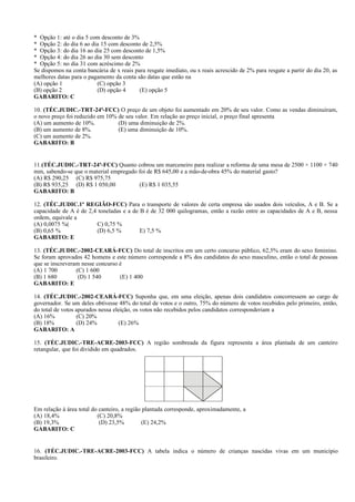 * Opção 1: até o dia 5 com desconto de 3%
* Opção 2: do dia 6 ao dia 15 com desconto de 2,5%
* Opção 3: do dia 16 ao dia 25 com desconto de 1,5%
* Opção 4: do dia 26 ao dia 30 sem desconto
* Opção 5: no dia 31 com acréscimo de 2%
Se dispomos na conta bancária de x reais para resgate imediato, ou x reais acrescido de 2% para resgate a partir do dia 20, as
melhores datas para o pagamento da conta são datas que estão na
(A) opção 1 (C) opção 3
(B) opção 2 (D) opção 4 (E) opção 5
GABARITO: C
10. (TÉC.JUDIC.-TRT-24ª-FCC) O preço de um objeto foi aumentado em 20% de seu valor. Como as vendas diminuíram,
o novo preço foi reduzido em 10% de seu valor. Em relação ao preço inicial, o preço final apresenta
(A) um aumento de 10%. (D) uma diminuição de 2%.
(B) um aumento de 8%. (E) uma diminuição de 10%.
(C) um aumento de 2%.
GABARITO: B
11.(TÉC.JUDIC.-TRT-24ª-FCC) Quanto cobrou um marceneiro para realizar a reforma de uma mesa de 2500 × 1100 × 740
mm, sabendo-se que o material empregado foi de R$ 645,00 e a mão-de-obra 45% do material gasto?
(A) R$ 290,25 (C) R$ 975,75
(B) R$ 935,25 (D) R$ 1 050,00 (E) R$ 1 035,55
GABARITO: B
12. (TÉC.JUDIC.1ª REGIÃO-FCC) Para o transporte de valores de certa empresa são usados dois veículos, A e B. Se a
capacidade de A é de 2,4 toneladas e a de B é de 32 000 quilogramas, então a razão entre as capacidades de A e B, nessa
ordem, equivale a
(A) 0,0075 %( C) 0,75 %
(B) 0,65 % (D) 6,5 % E) 7,5 %
GABARITO: E
13. (TÉC.JUDIC.-2002-CEARÁ-FCC) Do total de inscritos em um certo concurso público, 62,5% eram do sexo feminino.
Se foram aprovados 42 homens e este número corresponde a 8% dos candidatos do sexo masculino, então o total de pessoas
que se inscreveram nesse concurso é
(A) 1 700 (C) 1 600
(B) 1 680 (D) 1 540 (E) 1 400
GABARITO: E
14. (TÉC.JUDIC.-2002-CEARÁ-FCC) Suponha que, em uma eleição, apenas dois candidatos concorressem ao cargo de
governador. Se um deles obtivesse 48% do total de votos e o outro, 75% do número de votos recebidos pelo primeiro, então,
do total de votos apurados nessa eleição, os votos não recebidos pelos candidatos corresponderiam a
(A) 16% (C) 20%
(B) 18% (D) 24% (E) 26%
GABARITO: A
15. (TÉC.JUDIC.-TRE-ACRE-2003-FCC) A região sombreada da figura representa a área plantada de um canteiro
retangular, que foi dividido em quadrados.
Em relação à área total do canteiro, a região plantada corresponde, aproximadamente, a
(A) 18,4% (C) 20,8%
(B) 19,3% (D) 23,5% (E) 24,2%
GABARITO: C
16. (TÉC.JUDIC.-TRE-ACRE-2003-FCC) A tabela indica o número de crianças nascidas vivas em um município
brasileiro.
 