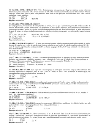32. (GUARDA CIVIL METR.-SP-2004-FCC) Rotineiramente uma pessoa deve fazer as seguintes contas sobre um
determinado preço: acrescentar 32%, dar um desconto de 10% sobre o resultado encontrado, calcular 2/3 do número obtido e,
com essa última conta, obter o preço final procurado. Para fazer as três operações, utilizando uma única conta, deve-se
multiplicar o preço inicial por
(A) 0,021 (C) 0,147
(B) 0,088 (D) 0,628 (E) 0,782
Resposta: alternativa E
33. (GUARDA CIVIL METR.-SP-2004-FCC)
Do tempo gasto no processamento de uma planilha de cálculo, sabe-se que o computador gasta 25% lendo os dados de
entrada, 40% fazendo cálculos aritméticos e 35% preparando os dados para a impressão. Se o programa do computador for
reformulado de modo a realizar os cálculos aritméticos na metade do tempo que fazem originalmente, as novas porcentagens
de gasto de tempos na leitura dos dados de entrada, nos cálculos aritméticos e no preparo para a impressão, respectivamente,
serão
(A) 31,25%, 25%, 43,75% (C) 32,75%, 20%, 47,25%
(B) 32,5%, 25%, 42,5% (D) 33,33%, 20%, 46,66%
(E) 35%, 20%, 45%
Resposta: alternativa A
34. (TÉC.JUD.-TER-RGN-2005-FCC) O preço para a execução de um trabalho de prótese dentária é o resultado da adição
do custo do material com o valor da mão-de-obra. Em certo trabalho no qual o valor da mão-de-obra foi orçado em 80% do
custo do material, o protético fez um desconto de 5% ao cliente, que pagou R$ 513,00. O preço estipulado peia mão-de-obra
desse trabalho foi de
(A) R$ 385,00 (C) R$ 285,00
(B) R$ 300,00 (D) R$ 270,00 (E) R$ 240,00
Resposta: alternativa E
35.(TÉC.JUD.-TRT-22ª-2004-FCC) Franco e Jade foram incumbidos de digitar as laudas de um texto. Sabe-se que ambos
digitaram suas partes com velocidades constantes e que a velocidade de Franco era 80% da de Jade. Nessas condições, se
Jade gastou 10 minutos para digitar 3 laudas, o tempo gasto por Franco para digitar 24 laudas foi
(A) 1 hora e 15 minutos. (C) 1 hora e 30 minutos.
(B) 1 hora e 20 minutos. (D) 1 hora e 40 minutos. (E) 2 horas.
Resposta: alternativa D
36. (TÉC.JUD.-TRT-11ª-2005) Duas lojas têm o mesmo preço de tabela para um mesmo artigo e ambas oferecem dois
descontos sucessivos ao comprador: uma, de 20% e 20%; e a outra, de 30% e 10% Na escolha da melhor opção, um
comprador obterá, sobre o preço de tabela, um ganho de
(A) 34% (C) 37%
(B) 36% (D) 39% (E) 40%
Resposta: alternativa C
37. (TÉC.JUD.-TRT-22ª-2004-FCC) Um vendedor recebe uma comissão de 5% sobre o lucro total das vendas que realiza
no mês. Em um mês em que as vendas totalizaram R$ 45 000,00, gerando um lucro de 30%, ele recebeu uma comissão de
(A) R$ 675,00 (C) R$ 700,00
(B) R$ 680,00 (D) R$ 725,00 (E) R$ 760,00
Resposta: alternativa A
38. (TÉC.JUD.-TRT-22ª-2004-FCC) Uma fatura de R$ 10 000,00 sofreu três abatimentos sucessivos: de 5%, mais 8% e
mais 7%. 0 valor líquido dessa fatura é
(A) R$ 7 828,20 (C) R$ 8 000,00
(B) R$ 7 982,40 (D) R$ 8128,20 (E) R$ 8 248,60
Resposta: alternativa D
39. (TÉC.JUD.-TRT-22ª-2004-FCC) Um artigo foi comprado por R$ 800,00 e revendido por R$1. 040,00. Se i é a taxa pela
qual se calculou o lucro sobre o preço de custo desse artigo, então i é igual a
(A) 27,5% (C) 32,5%
(B) 30% (D) 35% (E) 35,5%
Resposta: alternativa B
40.(TÉC.JUD.-TRT-22ª-2004-FCC) Três funcionários, X, Y e Z, dividiram entre si os 78 processos que receberam para
arquivar. Sabendo que X arquivou a terça parte do número de processos arquivados por Y e este último arquivou 40% do
triplo do número arquivado por Z, é correto afirmar que a quantidade exata de processos arquivados por um dos três era
(A) 12 (C) 32
(B) 24 (D) 35 (E) 40
Resposta: alternativa A
 