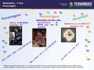 Matemática , 1o Ano
Porcentagem
23
Matemática , 1o Ano
Porcentagem
23
Matemática , 1o Ano
Porcentagem
23
Matemática , 1o Ano
Porcentagem
23
Matemática , 1o Ano
Porcentagem
Matemática , 1o Ano
Porcentagem
Matemática , 1o Ano
Porcentagem
Matemática , 1o Ano
Porcentagem
Matemática , 1o Ano
Porcentagem
Matemática , 1o Ano
Porcentagem
% %
%
% %
%
Percentagem
Aplicações do dia a dia
Salário de R$ 540,00
aumentou 8%
Aposentadoria de
R$700 teve 15% de
aumento
Conta de Luz de R$40,00
aumentou 6%
Imagens da esquerda para a direita: a) U.S. Navy photo by Mass Communication Specialist 3rd Class Matthew Patton / Public Domain,
b) Jessica Spengler / Creative Commons Attribution 2.0 Generic, c) Temsonmie / Creative Commons Attribution-Share Alike 3.0 Unported.
 