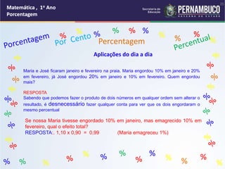 Matemática , 1o Ano
Porcentagem
25
Matemática , 1o Ano
Porcentagem
25
Matemática , 1o Ano
Porcentagem
25
Matemática , 1o Ano
Porcentagem
25
Matemática , 1o Ano
Porcentagem
Matemática , 1o Ano
Porcentagem
Matemática , 1o Ano
Porcentagem
Matemática , 1o Ano
Porcentagem
Matemática , 1o Ano
Porcentagem
Matemática , 1o Ano
Porcentagem
% %
%
% %
%
% %
%
% %
%
%
Percentagem
Aplicações do dia a dia
Maria e José ficaram janeiro e fevereiro na praia. Maria engordou 10% em janeiro e 20%
em fevereiro, já José engordou 20% em janeiro e 10% em fevereiro. Quem engordou
mais?
RESPOSTA
Sabendo que podemos fazer o produto de dois números em qualquer ordem sem alterar o
resultado, é desnecessário fazer qualquer conta para ver que os dois engordaram o
mesmo percentual
Se nossa Maria tivesse engordado 10% em janeiro, mas emagrecido 10% em
fevereiro, qual o efeito total?
RESPOSTA:. 1,10 x 0,90 = 0,99 (Maria emagreceu 1%)
 