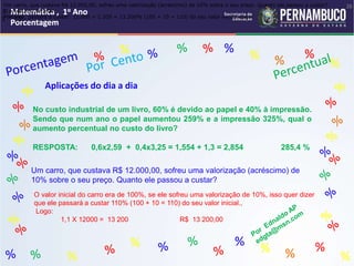Matemática , 1o Ano
Porcentagem
26
Matemática , 1o Ano
Porcentagem
26
Matemática , 1o Ano
Porcentagem
26
Matemática , 1o Ano
Porcentagem
26
Matemática , 1o Ano
Porcentagem
Matemática , 1o Ano
Porcentagem
Matemática , 1o Ano
Porcentagem
Matemática , 1o Ano
Porcentagem
Matemática , 1o Ano
Porcentagem
Matemática , 1o Ano
Porcentagem
% %
%
% %
%
% %
%
% %
%
%
Aplicações do dia a dia
No custo industrial de um livro, 60% é devido ao papel e 40% à impressão.
Sendo que num ano o papel aumentou 259% e a impressão 325%, qual o
aumento percentual no custo do livro?
RESPOSTA: 0,6x2,59 + 0,4x3,25 = 1,554 + 1,3 = 2,854 285,4 %
Um carro, que custava R$ 12.000,00, sofreu uma valorização (acréscimo) de 10% sobre o seu preço. Quanto ele passou a custar?
O acréscimo será de:
Portanto, passará a custar: 12.000 + 1.200 = 13.200% (100 + 10 = 110) do seu valor inicial. Logo:
Um carro, que custava R$ 12.000,00, sofreu uma valorização (acréscimo) de
10% sobre o seu preço. Quanto ele passou a custar?
O valor inicial do carro era de 100%, se ele sofreu uma valorização de 10%, isso quer dizer
que ele passará a custar 110% (100 + 10 = 110) do seu valor inicial.,
Logo:
1,1 X 12000 = 13 200 R$ 13 200,00
 