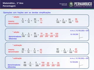 Matemática , 1o Ano
Porcentagem
Operações com frações sem as devidas simplificações
* adição
mesmo
denominador
* adição
denominadores
diferentes
* subtração
mesmo
denominador
* subtração
denominadores
diferentes
5
10
+
__ 3
10
+
__
10
=
__
__
50
10
__
58 5
100
+
__ 3
100
+
__
100
=
__
__
50 __
58
100
100
50
10
-
__ 3
10
-
__
10
=
__
__
5
10
__
42 50
100
-
__ 3
100
-
__
100
=
__
__
5 __
42
5
100
+
__ 3
10
+
__
200
=
__
__
50 60
200
+
__
10
200
+
__
200
__
50
=
200
__
120
50
100
-
__ 3
10
-
__
200
=
__
__
5 60
200
-
__
100
200
-
__
200
__
5
= 200
__
35
m.m.c ( 10,100,200) = 200
10,100,200
m.m.c ( 10,100,200) = 200
10,100,200
3
 