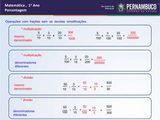 Operações com frações sem as devidas simplificações.
* multiplicação
mesmo
denominador
* multiplicação
denominadores
diferentes
* divisão
mesmo
denominador
* divisão
denominadores
diferentes
5
10
x
__ 3
10
x
__
10
=
__
__
20
1000
__
300 5
100
x
__ 3
100
x
__
100
=
__
__
20 ____
300
1000000
50
10
:
__
x
3
__
10
5
100
x
__ 3
10
x
__
200
=
__
__
20
200000
_____
300
50
100
:
__
3
10
__ =
30
__
10
__
50 500
=
10
3
__
3
10
__
=
=
100
__
50
x
300
__
500
4
Matemática , 1o Ano
Porcentagem
 