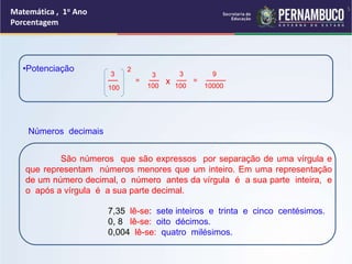 Matemática , 1o Ano
Porcentagem
•Potenciação
100
__
3
2
=
100
3
__
x 100
__
3
=
10000
____
9
7,35 lê-se: sete inteiros e trinta e cinco centésimos.
0, 8 lê-se: oito décimos.
0,004 lê-se: quatro milésimos.
São números que são expressos por separação de uma vírgula e
que representam números menores que um inteiro. Em uma representação
de um número decimal, o número antes da vírgula é a sua parte inteira, e
o após a vírgula é a sua parte decimal.
Números decimais
5
 