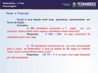 Matemática , 1o Ano
Porcentagem
Razão e Proporção
Razão é uma relação entre duas grandezas, representadas em
forma de fração.
Exemplos:
a) 350 candidatos concorrem a 7 vagas em um
concurso. Qual a razão entre vagas e candidatos nesse concurso?
Respostas: 7/ 350 = 1/50, ou seja, concorrem 50
candidatos para uma vaga.
b) 75 estudantes inscreveram-se em uma universidade
para o curso de Matemática, a qual só dispõe de 25 vagas no referido
curso. Qual a concorrência nesse curso?
Respostas: 25/ 75 = 1/ 3, ou seja, uma vaga disputada
por três estudantes.
7
 