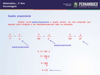 Matemática , 1o Ano
Porcentagem
9
Quarta proporcional
Chama - se de quarta proporcional o quarto número de uma proporção que
aparece como incógnita a ser descoberta pelo seu valor na proporção.
___
a
b
=
c
X
___ ___
8
100
=
___
2
X
___
8
100
=
___
2
25
8 . X = 100 . 2
X = 100 .2
8
X = 200
8
X = 25
quarta proporcional
quarta proporcional
 