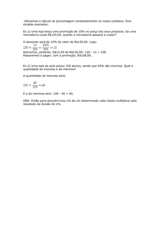 Utilizamos o cálculo de porcentagem constantemente no nosso cotidiano. Dois
simples exemplos:

Ex.1) Uma loja lança uma promoção de 10% no preço dos seus produtos. Se uma
mercadoria custa R$120,00, quanto a mercadoria passará a custar?

O desconto será de 10% do valor de R$120,00. Logo:


Retiramos, portanto, R$12,00 de R$120,00: 120 - 12 = 108
Passaremos a pagar, com a promoção, R$108,00.


Ex.2) Uma sala de aula possui 100 alunos, sendo que 40% são meninas. Qual a
quantidade de meninas e de meninos?

A quantidade de meninas será:




E a de meninos será: 100 - 40 = 60.

OBS: Então para descobrirmos x% de um determinado valor basta multiplicar pelo
resultado da divisão de x%.
 