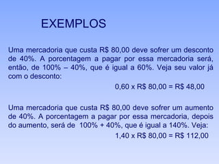 EXEMPLOS
Uma mercadoria que custa R$ 80,00 deve sofrer um desconto
de 40%. A porcentagem a pagar por essa mercadoria será,
então, de 100% – 40%, que é igual a 60%. Veja seu valor já
com o desconto:
0,60 x R$ 80,00 = R$ 48,00
Uma mercadoria que custa R$ 80,00 deve sofrer um aumento
de 40%. A porcentagem a pagar por essa mercadoria, depois
do aumento, será de 100% + 40%, que é igual a 140%. Veja:
1,40 x R$ 80,00 = R$ 112,00
 