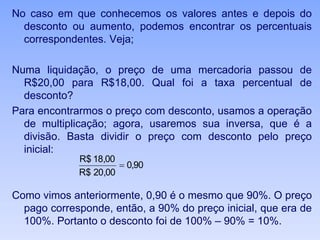 No caso em que conhecemos os valores antes e depois do
desconto ou aumento, podemos encontrar os percentuais
correspondentes. Veja;
Numa liquidação, o preço de uma mercadoria passou de
R$20,00 para R$18,00. Qual foi a taxa percentual de
desconto?
Para encontrarmos o preço com desconto, usamos a operação
de multiplicação; agora, usaremos sua inversa, que é a
divisão. Basta dividir o preço com desconto pelo preço
inicial:
Como vimos anteriormente, 0,90 é o mesmo que 90%. O preço
pago corresponde, então, a 90% do preço inicial, que era de
100%. Portanto o desconto foi de 100% – 90% = 10%.
90,0
00,20$R
00,18$R

 