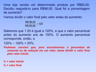 Uma loja vendia um determinado produto por R$80,00.
Decidiu reajustá-lo para R$96,00. Qual foi a porcentagem
de aumento?
Vamos dividir o valor final pelo valor antes do aumento:
Sabemos que 1.20 é igual a 120%, e que o valor percentual
antes do aumento era de 100%. O aumento percentual
corresponde, então, a
120% – 100% = 20%.
Podemos concluir que, para encontrarmos o percentual de
aumento ou de redução em um valor, basta dividir o valor final
pelo valor inicial.
Vi = valor inicial
Vf = valor final
20,1
00,80$R
00,96$R

 