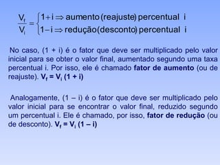 No caso, (1 + i) é o fator que deve ser multiplicado pelo valor
inicial para se obter o valor final, aumentado segundo uma taxa
percentual i. Por isso, ele é chamado fator de aumento (ou de
reajuste). Vf = Vi (1 + i)
Analogamente, (1 – i) é o fator que deve ser multiplicado pelo
valor inicial para se encontrar o valor final, reduzido segundo
um percentual i. Ele é chamado, por isso, fator de redução (ou
de desconto). Vf = Vi (1 – i)






ipercentual)desconto(reduçãoi1
ipercentual)reajuste(aumentoi1
V
V
i
f
 
